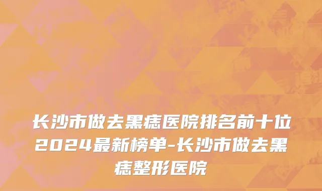 长沙市做去黑痣医院排名前十位2024最新榜单-长沙市做去黑痣整形医院