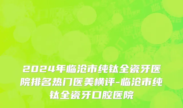 2024年临沧市纯钛全瓷牙医院排名热门医美横评-临沧市纯钛全瓷牙口腔医院