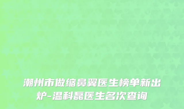 潮州市做缩鼻翼医生榜单新出炉-温科磊医生名次查询