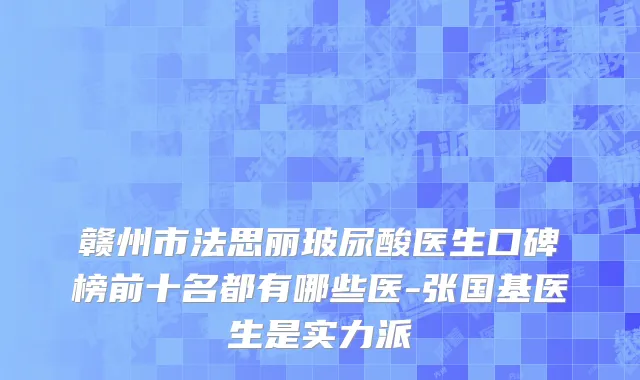 赣州市法思丽玻尿酸医生口碑榜前十名都有哪些医-张国基医生是实力派