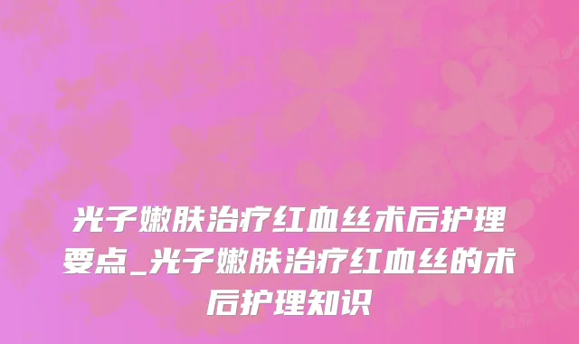 光子嫩肤治疗红血丝术后护理要点_光子嫩肤治疗红血丝的术后护理知识