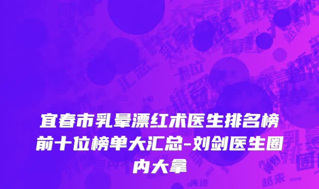 宜春市乳晕漂红术医生排名榜前十位榜单大汇总-刘剑医生圈内大拿