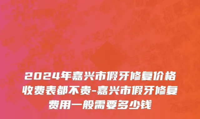 2024年嘉兴市假牙修复价格收费表都不贵-嘉兴市假牙修复费用一般需要多少钱