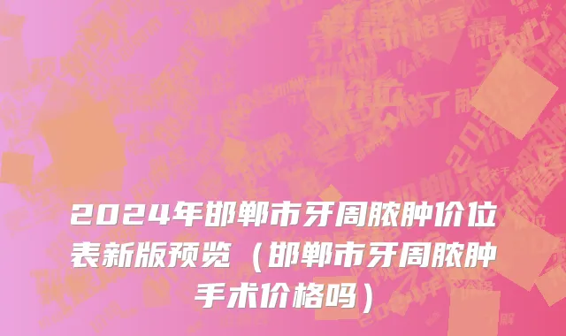 2024年邯郸市牙周脓肿价位表新版预览（邯郸市牙周脓肿手术价格吗）