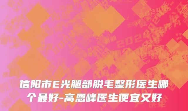 信阳市E光腿部脱毛整形医生哪个最好-高恩峰医生便宜又好