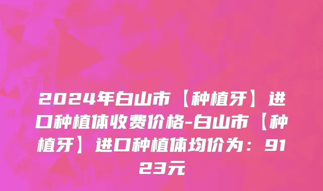 2024年白山市【种植牙】进口种植体收费价格-白山市【种植牙】进口种植体均价为：9123元