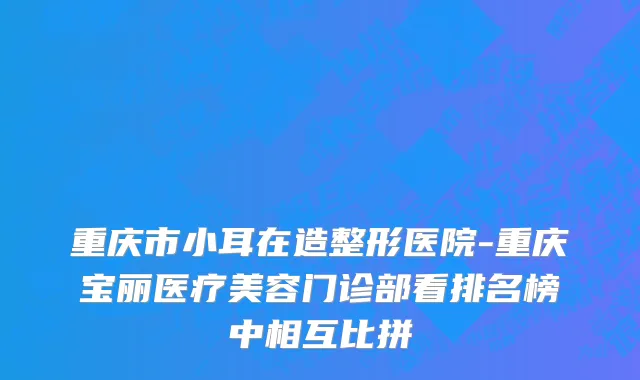 重庆市小耳在造整形医院-重庆宝丽医疗美容门诊部看排名榜中相互比拼
