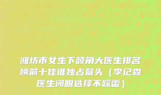 潍坊市女生下颌角大医生排名榜前十佳谁独占鳌头（李记森医生闭眼选择不踩雷）