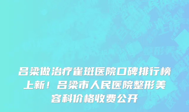 吕梁做治疗雀斑医院口碑排行榜上新!吕梁市人民医院整形美容科价格收费公开