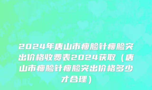 2024年唐山市瘦脸针瘦脸突出价格收费表2024获取（唐山市瘦脸针瘦脸突出价格多少才合理）