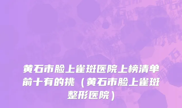 黄石市脸上雀斑医院上榜清单前十有的挑（黄石市脸上雀斑整形医院）