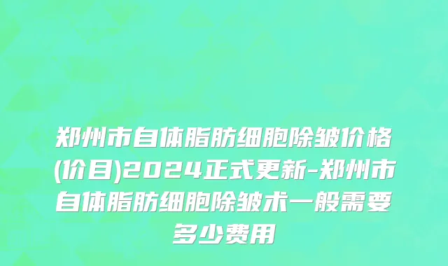 郑州市自体脂肪细胞除皱价格(价目)2024正式更新-郑州市自体脂肪细胞除皱术一般需要多少费用