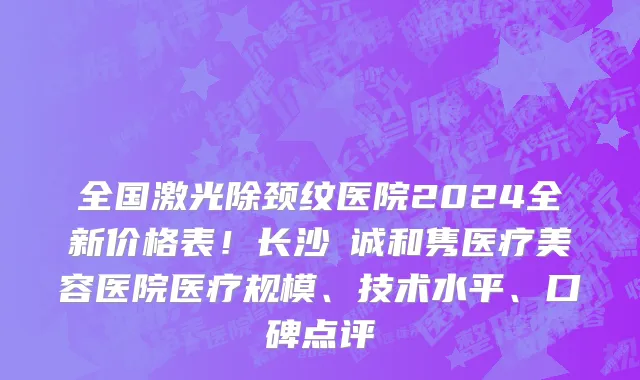全国激光除颈纹医院2024全新价格表!长沙皕诚和隽医疗美容医院医疗规模、技术水平、口碑点评