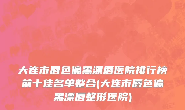 大连市唇色偏黑漂唇医院排行榜前十佳名单整合(大连市唇色偏黑漂唇整形医院)