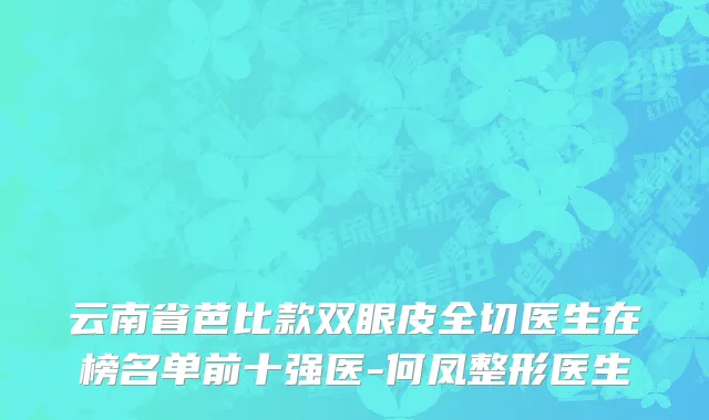 云南省芭比款双眼皮全切医生在榜名单前十强医-何凤整形医生