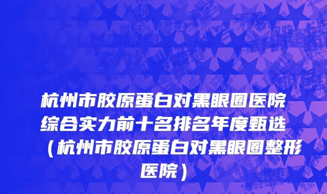 杭州市胶原蛋白对黑眼圈医院综合实力前十名排名年度甄选（杭州市胶原蛋白对黑眼圈整形医院）