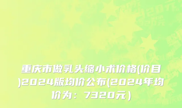 重庆市做乳头缩小术价格(价目)2024版均价公布(2024年均价为：7320元）