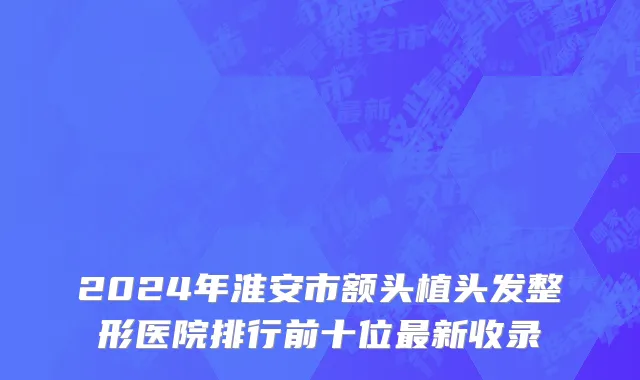 2024年淮安市额头植头发整形医院排行前十位最新收录