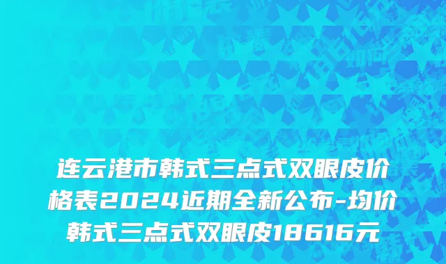 连云港市韩式三点式双眼皮价格表2024近期全新公布-均价韩式三点式双眼皮18616元