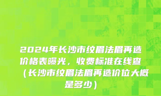 2024年长沙市纹眉法眉再造价格表曝光，收费标准在线查（长沙市纹眉法眉再造价位大概是多少）