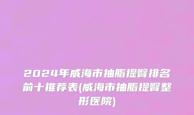 2024年威海市抽脂提臀排名前十推荐表(威海市抽脂提臀整形医院)