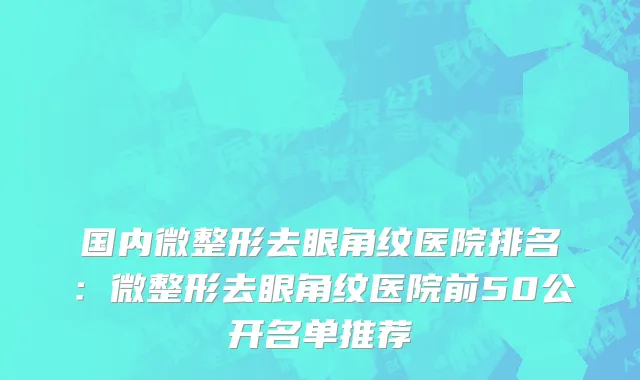 国内微整形去眼角纹医院排名：微整形去眼角纹医院前50公开名单推荐