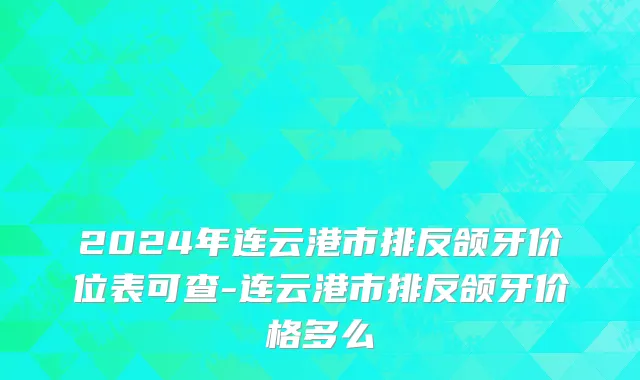 2024年连云港市排反颌牙价位表可查-连云港市排反颌牙价格多么