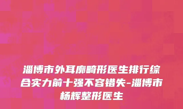 淄博市外耳廓畸形医生排行综合实力前十强不容错失-淄博市杨辉整形医生