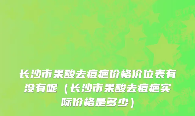 长沙市果酸去痘疤价格价位表有没有呢（长沙市果酸去痘疤实际价格是多少）