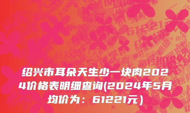 绍兴市耳朵天生少一块肉2024价格表明细查询(2024年5月均价为：61221元）