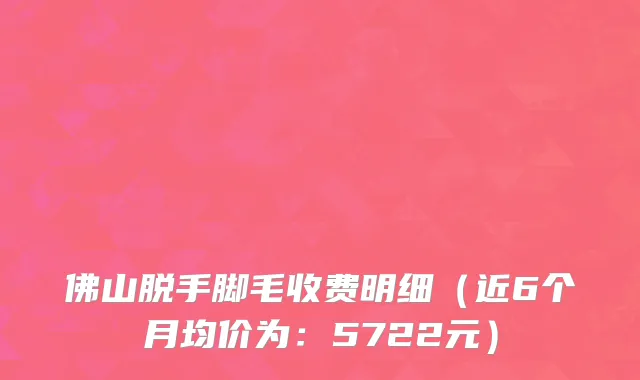 佛山脱手脚毛收费明细（近6个月均价为：5722元）
