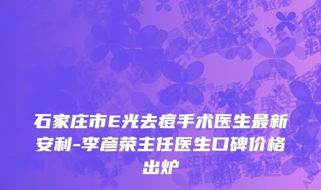 石家庄市E光去痘手术医生最新安利-李彦荣主任医生口碑价格出炉