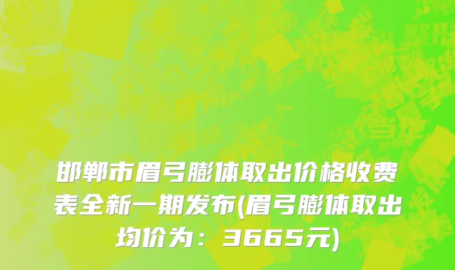 邯郸市眉弓膨体取出价格收费表全新一期发布(眉弓膨体取出均价为：3665元)