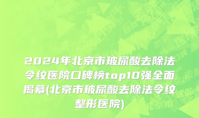2024年北京市玻尿酸去除法令纹医院口碑榜top10强全面揭幕(北京市玻尿酸去除法令纹整形医院)