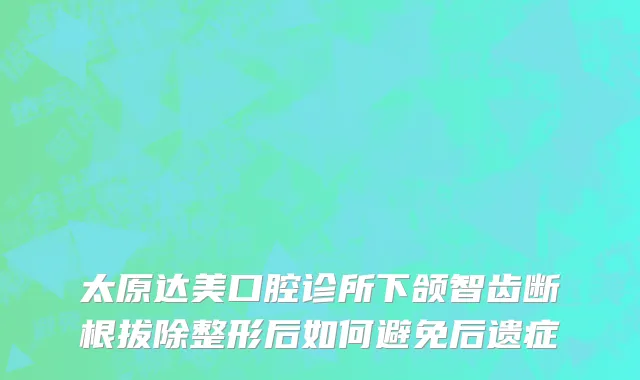 太原达美口腔诊所下颌智齿断根拔除整形后如何避免后遗症
