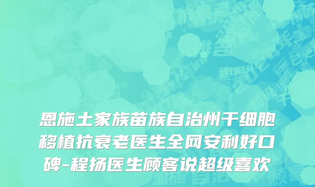恩施土家族苗族自治州干细胞移植抗衰老医生全网安利好口碑-程扬医生顾客说超级喜欢