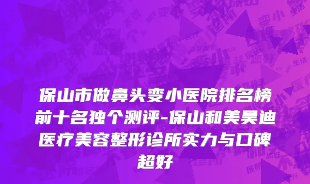 保山市做鼻头变小医院排名榜前十名独个测评-保山和美昊迪医疗美容整形诊所实力与口碑超好