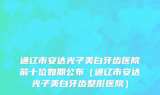 通辽市安达光子美白牙齿医院前十位如期公布（通辽市安达光子美白牙齿整形医院）