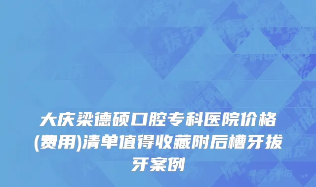 大庆梁德硕口腔专科医院价格(费用)清单值得收藏附后槽牙拔牙案例