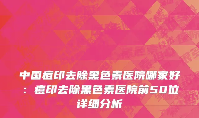 中国痘印去除黑色素医院哪家好：痘印去除黑色素医院前50位详细分析