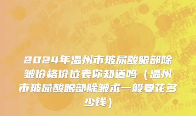 2024年温州市玻尿酸眼部除皱价格价位表你知道吗（温州市玻尿酸眼部除皱术一般要花多少钱）