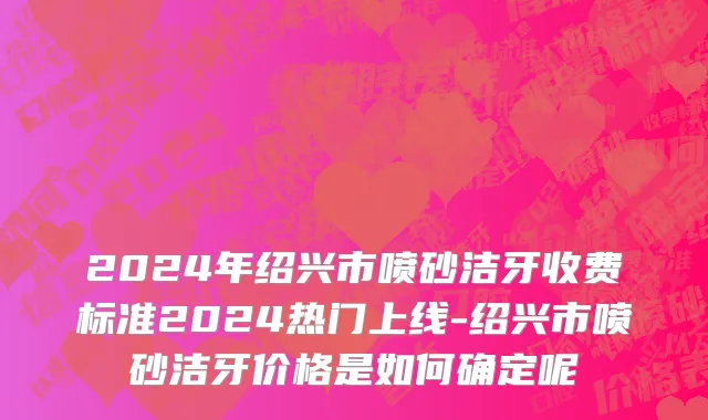 2024年绍兴市喷砂洁牙收费标准2024热门上线-绍兴市喷砂洁牙价格是如何确定呢