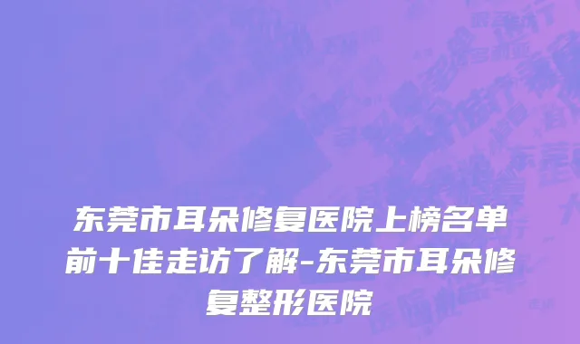 东莞市耳朵修复医院上榜名单前十佳走访了解-东莞市耳朵修复整形医院