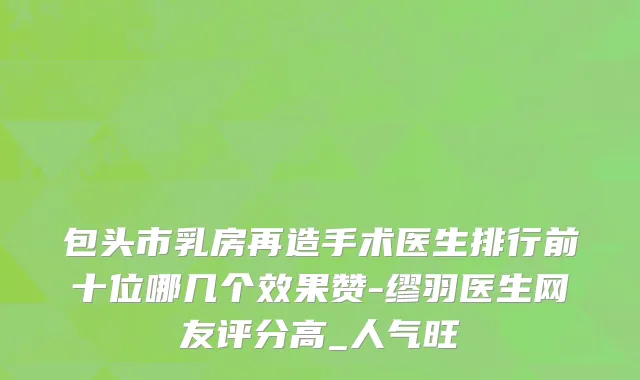 包头市乳房再造手术医生排行前十位哪几个效果赞-缪羽医生网友评分高_人气旺