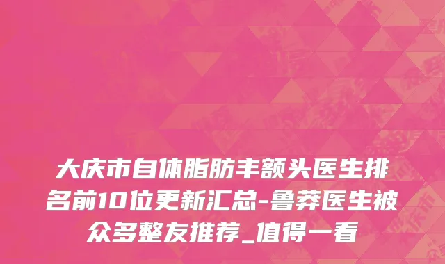 大庆市自体脂肪丰额头医生排名前10位更新汇总-鲁莽医生被众多整友推荐_值得一看