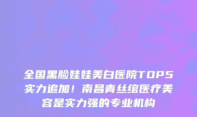 全国黑脸娃娃美白医院TOP5实力追加!南昌青丝绾医疗美容是实力强的专业机构