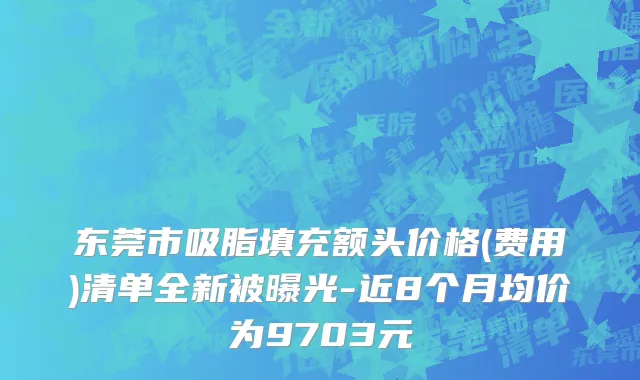 东莞市吸脂填充额头价格(费用)清单全新被曝光-近8个月均价为9703元