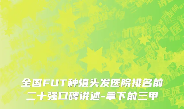 全国FUT种植头发医院排名前二十强口碑讲述-拿下前三甲