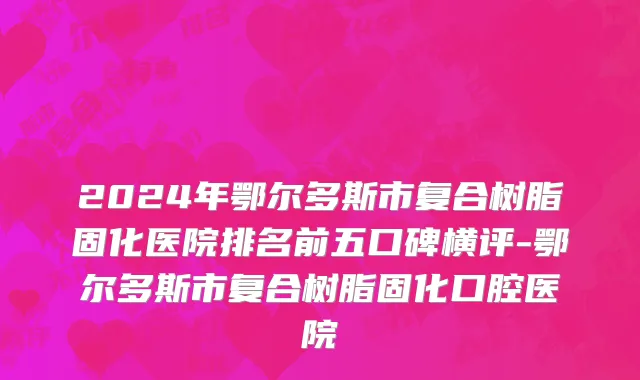2024年鄂尔多斯市复合树脂固化医院排名前五口碑横评-鄂尔多斯市复合树脂固化口腔医院