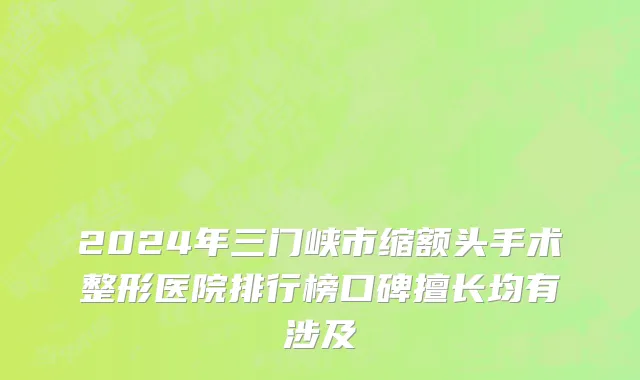 2024年三门峡市缩额头手术整形医院排行榜口碑擅长均有涉及